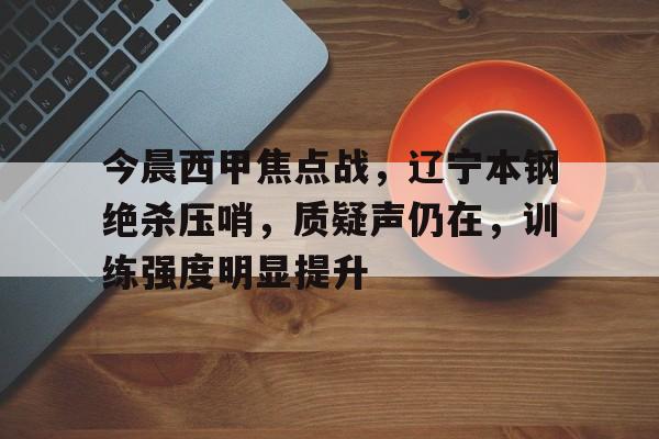mk体育官方网站-今晨西甲焦点战，辽宁本钢绝杀压哨，质疑声仍在，训练强度明显提升